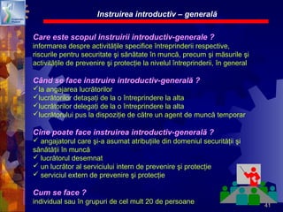 41
Care este scopul instruirii introductiv-generale ?
informarea despre activităţile specifice întreprinderii respective,
riscurile pentru securitate şi sănătate în muncă, precum şi măsurile şi
activităţile de prevenire şi protecţie la nivelul întreprinderii, în general
Când se face instruire introductiv-generală ?
la angajarea lucrătorilor
lucrătorilor detaşaţi de la o întreprindere la alta
lucrătorilor delegaţi de la o întreprindere la alta
lucrătorului pus la dispoziţie de către un agent de muncă temporar
Cine poate face instruirea introductiv-generală ?
 angajatorul care şi-a asumat atribuţiile din domeniul securităţii şi
sănătăţii în muncă
 lucrătorul desemnat
 un lucrător al serviciului intern de prevenire şi protecţie
 serviciul extern de prevenire şi protecţie
Cum se face ?
individual sau în grupuri de cel mult 20 de persoane
Instruirea introductiv – generală
 