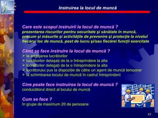 43
Care este scopul instruirii la locul de muncă ?
prezentarea riscurilor pentru securitate şi sănătate în muncă,
precum şi măsurile şi activităţile de prevenire şi protecţie la nivelul
fiecărui loc de muncă, post de lucru şi/sau fiecărei funcţii exercitate
Când se face instruire la locul de muncă ?
 la angajarea lucrătorilor
 lucrătorilor detaşaţi de la o întreprindere la alta
 lucrătorilor delegaţi de la o întreprindere la alta
 lucrătorului pus la dispoziţie de către un agent de muncă temporar
 la schimbarea locului de muncă în cadrul întreprinderii
Cine poate face instruirea la locul de muncă ?
conducătorul direct al locului de muncă
Cum se face ?
în grupe de maximum 20 de persoane
Instruirea la locul de muncă
 