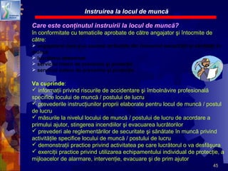45
Care este conţinutul instruirii la locul de muncă?
în conformitate cu tematicile aprobate de către angajator şi întocmite de
către:
 angajatorul care şi-a asumat atribuţiile din domeniul securităţii şi sănătăţii în
muncă
 lucrătorul desemnat
 serviciul intern de prevenire şi protecţie
 serviciul extern de prevenire şi protecţie
Va cuprinde:
 informaţii privind riscurile de accidentare şi îmbolnăvire profesională
specifice locului de muncă / postului de lucru
 prevederile instrucţiunilor proprii elaborate pentru locul de muncă / postul
de lucru
 măsurile la nivelul locului de muncă / postului de lucru de acordare a
primului ajutor, stingerea incendiilor şi evacuarea lucrătorilor
 prevederi ale reglementărilor de securitate şi sănătate în muncă privind
activităţile specifice locului de muncă / postului de lucru
 demonstraţii practice privind activitatea pe care lucrătorul o va desfăşura
 exerciţii practice privind utilizarea echipamentului individual de protecţie, a
mijloacelor de alarmare, intervenţie, evacuare şi de prim ajutor
Instruirea la locul de muncă
 