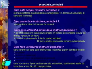 46
Care este scopul instruirii periodice ?
reîmprospătarea şi actualizarea cunoştinţelor în domeniul securităţii şi
sănătăţii în muncă
Cine poate face instruirea periodică ?
conducătorul direct al locului de muncă
Care este intervalul dintre două instruiri periodice ?
 se stabileşte prin instrucţiuni proprii, în funcţie de condiţiile locului de
muncă / postului de lucru
 nu va fi mai mare de: 6 luni - pentru lucrători
12 luni - pentru personalul tehnico-administrativ
Cine face verificarea instruirii periodice ?
şeful ierarhic al celui care efectuează instruirea şi prin sondaj de către:
angajator
lucrătorul desemnat
serviciul intern de prevenire şi protecţie
serviciile externe de prevenire şi protecţie
care vor semna fişele de instruire ale lucrătorilor, confirmând astfel că
instruirea a fost făcută corespunzător
Instruirea periodică
 