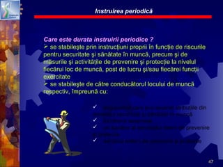 47
Care este durata instruirii periodice ?
 se stabileşte prin instrucţiuni proprii în funcţie de riscurile
pentru securitate şi sănătate în muncă, precum şi de
măsurile şi activităţile de prevenire şi protecţie la nivelul
fiecărui loc de muncă, post de lucru şi/sau fiecărei funcţii
exercitate
 se stabileşte de către conducătorul locului de muncă
respectiv, împreună cu:
Instruirea periodică
 angajatorul care şi-a asumat atribuţiile din
domeniul securităţii şi sănătăţii în muncă
 lucrătorul desemnat
 un lucrător al serviciului intern de prevenire
şi protecţie
 serviciul extern de prevenire şi protecţie
 
