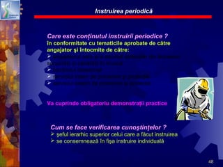 48
Care este conţinutul instruirii periodice ?
în conformitate cu tematicile aprobate de către
angajator şi întocmite de către:
 angajatorul care şi-a asumat atribuţiile din domeniul
securităţii şi sănătăţii în muncă
 lucrătorul desemnat
 serviciul intern de prevenire şi protecţie
 serviciul extern de prevenire şi protecţie
Va cuprinde obligatoriu demonstraţii practice
Instruirea periodică
Cum se face verificarea cunoştinţelor ?
 şeful ierarhic superior celui care a făcut instruirea
 se consemnează în fişa instruire individuală
 
