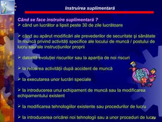 49
Când se face instruire suplimentară ?
 când un lucrător a lipsit peste 30 de zile lucrătoare
 când au apărut modificări ale prevederilor de securitate şi sănătate
în muncă privind activităţi specifice ale locului de muncă / postului de
lucru sau ale instrucţiunilor proprii
 datorită evoluţiei riscurilor sau la apariţia de noi riscuri
 la reluarea activităţii după accident de muncă
 la executarea unor lucrări speciale
 la introducerea unui echipament de muncă sau la modificarea
echipamentului existent
 la modificarea tehnologiilor existente sau procedurilor de lucru
 la introducerea oricărei noi tehnologii sau a unor proceduri de lucru
Instruirea suplimentară
 