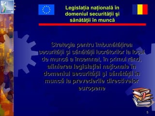 5
Legislaţia naţională înLegislaţia naţională în
domeniul securităţii şidomeniul securităţii şi
sănătăţii în muncăsănătăţii în muncă
Strategia pentru îmbunătăţireaStrategia pentru îmbunătăţirea
securităţii şi sănătăţii lucrătorilor la loculsecurităţii şi sănătăţii lucrătorilor la locul
de muncă a însemnat, în primul rând,de muncă a însemnat, în primul rând,
alinierea legislaţiei naţionale înalinierea legislaţiei naţionale în
domeniul securităţii şi sănătăţii îndomeniul securităţii şi sănătăţii în
muncă la prevederile directivelormuncă la prevederile directivelor
europeneeuropene
 