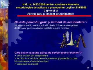 51
H.G. nr. 1425/2006 pentru aprobarea Normelor
metodologice de aplicare a prevederilor Legii nr.319/2006
Capitolul VI
Pericol grav şi iminent de accidentare
Ce este pericolul grav şi iminent de accidentare ?
situaţia concretă, reală şi actuală căreia îi lipseşte doar prilejul
declanşator pentru a deveni realitate în orice moment
Cine poate constata starea de pericol grav şi iminent ?
 orice lucrător din întreprindere
 lucrătorii serviciului extern de prevenire şi protecţie cu care
întreprinderea a încheiat contract
 inspectorii de muncă
 