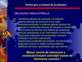 53
Pericol grav şi iminent de accidentare
OBLIGAŢIILE ANGAJATORULUI
 întocmirea planului de evacuare a lucrătorilor
 afişarea planului de evacuare la loc vizibil
 instruirea lucrătorilor in vederea aplicării planului de
evacuare si verificarea modului de însuşire a cunoştinţelor
 desemnarea lucrătorilor care trebuie sa contacteze
serviciile specializate si sa-i instruiască in acest sens
 asigurarea mijloacelor de comunicare necesare
contactării serviciilor specializate
 desemnarea lucrătorilor din echipele de intervenţie si
asigurarea instruirii si dotării corespunzătoare
 stabilirea serviciilor specializate care pot interveni
Măsuri severe de interzicere a
continuării/reluării activităţii înainte de
eliminarea cauzelor !
 