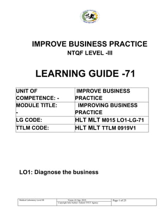 Medical Laboratory Level III Vision :01 Sep. 2019: Page 1 of 25
Copyright Info/Author: Federal TVET Agency
IMPROVE BUSINESS PRACTICE
NTQF LEVEL -III
LEARNING GUIDE -71
UNIT OF
COMPETENCE: -
IMPROVE BUSINESS
PRACTICE
MODULE TITLE:
-
IMPROVING BUSINESS
PRACTICE
LG CODE: HLT MLT M015 LO1-LG-71
TTLM CODE: HLT MLT TTLM 0919V1
LO1: Diagnose the business
 