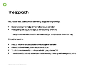 The approach In our experience, best returns in community are gained long-term by: Demonstrating knowledge of the media and subject matter Participating actively, building trust and credibility over time Then you are deemed  authentic  and have the  right to influence  the community. This will ensure that: Product information can be fed to a more receptive audience Feedback will be honest, swift and more valuable You build a network of supporters minimising negative WOM The relationship can be fostered for more effective sponsorship and event participation   