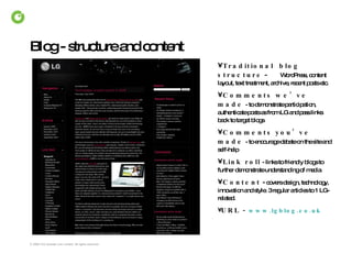 Blog - structure and content Traditional  blog structure  -  WordPress, content layout, text treatment, archive, recent posts etc. Comments we’ve made   - to demonstrate participation, authenticate posts as from LG and pass links back to target blogs Comments you’ve made   - to encourage debate on the site and self-help Link roll   - links to friendly blogs to further demonstrate understanding of media Content  -  covers design, technology, innovation and style. 3 regular articles to 1 LG-related. URL -  www. lgblog .co. uk 
