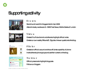 Supporting activity Events Secret launch event for bloggers held in Apr 2008 Attend industry events as LG - SMS Text News, Mobile Geeks of London Video Created YouTube channel and others to highlight official video Create our own weekly “How to….” guides. Answer questions to the blog. Flickr Created an official account and show off photo capability of phone Invite others to phone groups and use their content on the blog Twitter Official presence to highlight blog posts  Follow our bloggers 