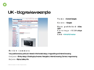 UK - blog review example  Review summary Very positive review, particular interest in the handset design, image editing and internet browsing. Good points  - Slinky design, Vibrating touch-screen, Navigation, Internet browsing, Camera, image viewing Bad points  - Stylus, battery life Name   - Coolest Gadgets Date published   - 3 Dec 2007 Coverage   -  161,584  unique users Link   -  link to full review Genre   - Gadgets 