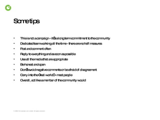 Some tips This is not a campaign - it’s a long term commitment to the community Dedicated team working all the time - there are no half measures Post and comment often Reply to everything and as soon as possible Use all the media that are appropriate Be honest and open Don’t avoid negative comments or be afraid of disagreement  Carry into the “real world” - meet people Overall, act like a member of the community would 