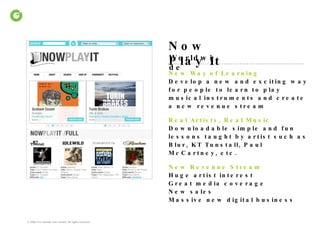 Now Play It Worldwide New Way of Learning  Develop a new and exciting way for people to learn to play musical instruments and create a new revenue stream Real Artists, Real Music  Downloadable simple and fun lessons taught by artist such as Blur, KT Tunstall, Paul McCartney, etc. New Revenue Stream   Huge artist interest Great media coverage New sales Massive new digital business 
