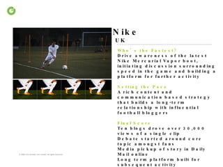 Nike UK Who’s the Fastest?  Drive awareness of the latest Nike Mercurial Vapor boot, initiating discussion surrounding speed in the game and building a platform for further activity Setting the Pace  A rich content and communication based strategy that builds a long-term relationship with influential football bloggers  Final Score Ten blogs drove over 30,000 views of a single clip  Debate started around core topic amongst fans Media pickup of story in Daily Mail online Long term platform built for subsequent activity 