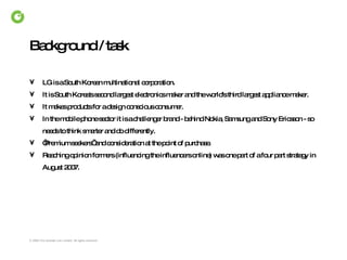 Background / task LG is a South Korean multinational corporation.  It is South Korea's second largest electronics maker and the world's third largest appliance maker. It makes products for a design conscious consumer.  In the mobile phone sector it is a challenger brand - behind Nokia, Samsung and Sony Ericsson - so needs to think smarter and do differently.  ‘ Premium seekers’  and consideration at the point of purchase. Reaching opinion formers (influencing the influencers online) was one part of a four part strategy in August 2007.   