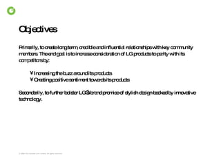 Objectives Primarily, to create long term, credible and influential relationships with key community members. The end goal is to increase consideration of LG products to parity with its competitors by: Increasing the buzz around its products  Creating positive sentiment towards its products  Secondarily, to further bolster LG’s brand promise of stylish design backed by innovative technology. 