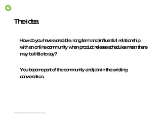 The idea How do you have a credible, long term and influential relationship with an online community when product release schedules mean there may be little to say? You become part of the community and join in the existing conversation. 
