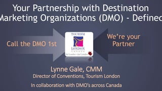 Call the DMO 1st We’re your Partner
Lynne Gale, CMM
Director of Conventions, Tourism London
In collaboration with DMO’s across Canada
Your Partnership with Destination
Marketing Organizations (DMO) - Defined
 