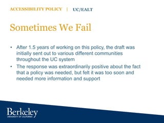 ACCESSIBILITY POLICY | UC/EALT
Sometimes We Fail
• After 1.5 years of working on this policy, the draft was
initially sent out to various different communities
throughout the UC system
• The response was extraordinarily positive about the fact
that a policy was needed, but felt it was too soon and
needed more information and support
 