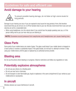 8
Avoid damage to your hearing
To prevent possible hearing damage, do not listen at high volume levels for
long periods.
Damage to your hearing can occur if you are exposed to loud sound for long periods of time. We therefore
recommend that you do not turn on or off the handset close to your ear. We also recommend that music and call
volumes are set to a reasonable level.
•	 When using headphones, turn the volume down if you cannot hear the people speaking near you, or if the
person sitting next to you can hear what you are listening to.
NOTE: Excessive sound pressure from earphones and headphones can cause hearing loss
Glass Parts
Some parts of your mobile device are made of glass. This glass could break if your mobile device is dropped on
a hard surface or receives a substantial impact. If the glass breaks, do not touch or attempt to remove it. Stop
using your mobile device until the glass is replaced by an authorised service provider.
Blasting area
Do not use the phone where blasting is in progress. Observe restrictions and follow any regulations or rules.
Potentially explosive atmospheres
•	 Do not use your phone at a refueling point.
•	 Do not use near fuel or chemicals.
•	 Do not transport or store flammable gas, liquid or explosives in the same compartment of your vehicle as your
mobile phone or accessories.
In aircraft
Wireless devices can cause interference in aircraft.
Guidelines for safe and efficient use
 