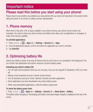 11
Important notice
Please check to see whether any problems you encountered with your phone are described in this section before
taking the phone in for service or calling a service representative.
1. Phone memory
When there is less than 10% of space available in your phone memory, your phone cannot receive new
messages. You need to check your phone memory and delete some data, such as applications or messages, to
make more memory available.
To uninstall applications:
1 	 Press > > Apps tab > Settings > General tab > Apps.
2 	 Once all applications appear, scroll to and select the application you want to uninstall.
3 	 Tap Uninstall.
2. Optimizing battery life
Extend your battery's power by turning off features that you don't have to run constantly in the background. You
can monitor how applications and system resources consume battery power.
Extending your phone's battery life:
•	 Turn off radio communications when you are not using. If you are not using Wi-Fi, Bluetooth or GPS, turn them
off.
•	 Reduce screen brightness and set a shorter screen timeout.
•	 Turn off automatic syncing for Gmail, Calendar, Contacts and other applications.
•	 Some applications you have downloaded may reduce battery power.
•	 While using downloaded applications, check the battery charge level.
To check the battery power level:
•	 Press > > Apps tab > Settings > General tab > About phone > Battery.
The battery status (charging or discharging) and battery level (percentage charged) is displayed at the top of the
screen.
Please read this before you start using your phone!
 
