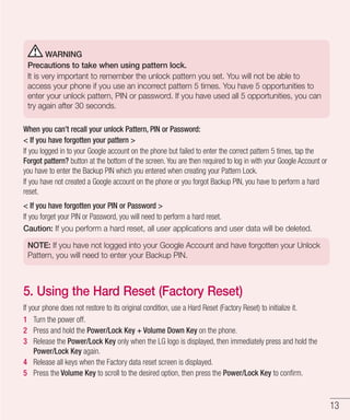 13
WARNING
Precautions to take when using pattern lock.
It is very important to remember the unlock pattern you set. You will not be able to
access your phone if you use an incorrect pattern 5 times. You have 5 opportunities to
enter your unlock pattern, PIN or password. If you have used all 5 opportunities, you can
try again after 30 seconds.
When you can’t recall your unlock Pattern, PIN or Password:
 If you have forgotten your pattern 
If you logged in to your Google account on the phone but failed to enter the correct pattern 5 times, tap the
Forgot pattern? button at the bottom of the screen. You are then required to log in with your Google Account or
you have to enter the Backup PIN which you entered when creating your Pattern Lock.
If you have not created a Google account on the phone or you forgot Backup PIN, you have to perform a hard
reset.
 If you have forgotten your PIN or Password 
If you forget your PIN or Password, you will need to perform a hard reset.
Caution: If you perform a hard reset, all user applications and user data will be deleted.
NOTE: If you have not logged into your Google Account and have forgotten your Unlock
Pattern, you will need to enter your Backup PIN.
5. Using the Hard Reset (Factory Reset)
If your phone does not restore to its original condition, use a Hard Reset (Factory Reset) to initialize it.
1 	 Turn the power off.
2 	 Press and hold the Power/Lock Key + Volume Down Key on the phone.
3 	 Release the Power/Lock Key only when the LG logo is displayed, then immediately press and hold the
Power/Lock Key again.
4 	 Release all keys when the Factory data reset screen is displayed.
5 	 Press the Volume Key to scroll to the desired option, then press the Power/Lock Key to confirm.
 