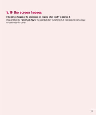 15
9. IF the screen freezes
If the screen freezes or the phone does not respond when you try to operate it:
Press and hold the Power/Lock Key for 10 seconds to turn your phone off. If it still does not work, please
contact the service center.
 