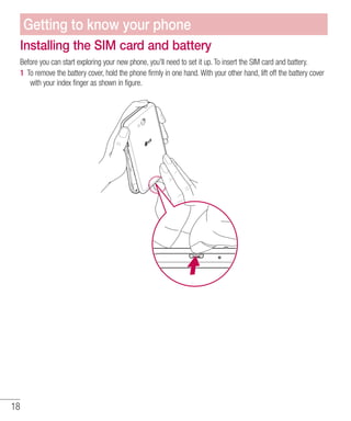18
Installing the SIM card and battery
Before you can start exploring your new phone, you'll need to set it up. To insert the SIM card and battery.
1 	To remove the battery cover, hold the phone firmly in one hand. With your other hand, lift off the battery cover
with your index finger as shown in figure.
Getting to know your phone
 