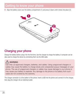 20
4 	 Align the battery cover over the battery compartment (1) and press it down until it clicks into place (2).
Charging your phone
Charge the battery before using it for the first time. Use the charger to charge the battery. A computer can be
also used to charge the device by connecting them via the USB cable.
WARNING
Use Only LG-approved chargers, batteries, and cables. Using unapproved chargers or
cables may cause the battery to charge slowly and unexpected popup messages on your
phone. The use of unapproved chargers or cables may cause damage to your phone or
may cause your battery to explode. Any damage to the phone or its battery from such
cases are not covered by the warranty.
The charger connector is at the bottom of the phone. Insert a USB into the phone and connect it to the charger,
then plug the charger into an electrical outlet.
Getting to know your phone
 