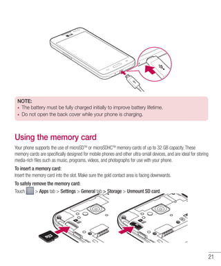 21
NOTE:
•	 The battery must be fully charged initially to improve battery lifetime.
•	 Do not open the back cover while your phone is charging.
Using the memory card
Your phone supports the use of microSDTM
or microSDHCTM
memory cards of up to 32 GB capacity. These
memory cards are specifically designed for mobile phones and other ultra-small devices, and are ideal for storing
media-rich files such as music, programs, videos, and photographs for use with your phone.
To insert a memory card:
Insert the memory card into the slot. Make sure the gold contact area is facing downwards.
To safely remove the memory card:
Touch  Apps tab  Settings  General tab  Storage  Unmount SD card.
 
