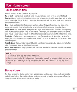 23
Your Home screen
Touch screen tips
Here are some tips on how to navigate on your phone.
Tap or touch – A single finger tap selects items, links, shortcuts and letters on the on-screen keyboard.
Touch and hold – Touch and hold an item on the screen by tapping it and not lifting your finger until an action
occurs. For example, to open a contact's available options, touch and hold the contact in the Contacts list until
the context menu opens.
Drag – Touch and hold an item for a moment and then, without lifting your finger, move your finger on the
screen until you reach the target position. You can drag items on the Home screen to reposition them.
Swipe or slide – To swipe or slide, quickly move your finger across the surface of the screen, without pausing
when you first tap it (so you don’t drag an item instead). For example, you can slide the screen up or down to
scroll through a list, or browse through the different Home screens by swiping from left to right (and vice versa).
Double-tap – Double-tap to zoom on a webpage or a map. For example, quickly double-tap a section of a
webpage to adjust that section to fit the width of the screen. You can also double-tap to zoom in and out while
viewing the picture.
Pinch-to-Zoom – Use your index finger and thumb in a pinching or spreading motion to zoom in or out when
using the browser or Maps, or when browsing pictures.
Rotate the screen – From many applications and menus, the orientation of the screen adjusts to the device's
physical orientation.
NOTE:
•	 To select an item, tap the center of the icon.
•	 Do not press too hard; the tap screen is sensitive enough to pick up a light, yet firm tap.
•	 Use the tip of your finger to tap the option you want. Be careful not to tap any other
keys.
Home screen
The Home screen is the starting point for many applications and functions, and it allows you to add items like
application shortcuts, or Google widgets to give you instant access to information and applications. This is the
default canvas and accessible from any menu by tapping .
 