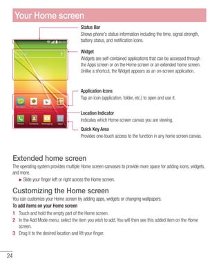 24
Status Bar
Shows phone's status information including the time, signal strength,
battery status, and notification icons.
Widget
Widgets are self-contained applications that can be accessed through
the Apps screen or on the Home screen or an extended home screen.
Unlike a shortcut, the Widget appears as an on-screen application.
Application Icons
Tap an icon (application, folder, etc.) to open and use it.
Location Indicator
Indicates which Home screen canvas you are viewing.
Quick Key Area
Provides one-touch access to the function in any home screen canvas.
Extended home screen
The operating system provides multiple Home screen canvases to provide more space for adding icons, widgets,
and more.
XX Slide your finger left or right across the Home screen.
Customizing the Home screen
You can customize your Home screen by adding apps, widgets or changing wallpapers.
To add items on your Home screen
1 	 Touch and hold the empty part of the Home screen.
2 	 In the Add Mode menu, select the item you wish to add. You will then see this added item on the Home
screen.
3 	 Drag it to the desired location and lift your finger.
Your Home screen
 