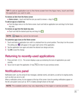 25
TIP! To add an application icon to the Home screen from the Apps menu, touch and hold
the application you want to add.
To remove an item from the Home screen
XX Home screen  touch and hold the icon you want to remove  drag it to .
To add an app as a Quick key
XX From the Apps menu or on the Home screen, touch and hold an application icon and drag it to the Quick
key area.
To remove an app from the Quick key area
XX Touch and hold the desired quick key and drag it to .
NOTE: Apps key cannot be removed.
To customize apps icons on the Home screen
1 	 Touch and hold an application icon until it is unlocked from its current position. Then drop it on the screen.
The editing icon will appear in the upper right corner of the application.
2 	 Tap the application icon again and select the desired icon design and size.
3 	 Tap OK to save the change.
Returning to recently-used applications
1 	 Press and hold . The screen displays a pop-up containing the icons of applications you used
recently.
2 	 Tap an icon to open the application. Or tap to return to your previous screen.
Notifications panel
Notifications alert you the arrival of new messages, calendar events, and alarms, as well as to ongoing events,
such as when you are on a call.
When a notification arrives, its icon appears at the top of the screen. Icons for pending notifications appear on
the left, and system icons such as Wi-Fi or battery strength shown on the right.
NOTE: The available options may vary depending on the region or service provider.
 