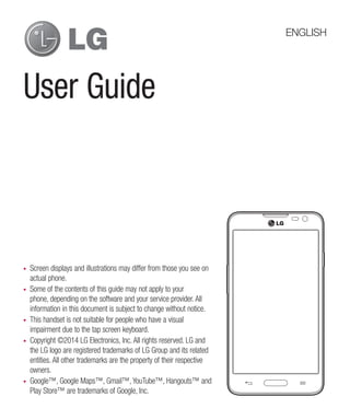 User Guide
•	 Screen displays and illustrations may differ from those you see on
actual phone.
•	 Some of the contents of this guide may not apply to your
phone, depending on the software and your service provider. All
information in this document is subject to change without notice.
•	 This handset is not suitable for people who have a visual
impairment due to the tap screen keyboard.
•	 Copyright ©2014 LG Electronics, Inc. All rights reserved. LG and
the LG logo are registered trademarks of LG Group and its related
entities. All other trademarks are the property of their respective
owners.
•	 Google™, Google Maps™, Gmail™, YouTube™, Hangouts™ and
Play Store™ are trademarks of Google, Inc.
ENGLISH
 