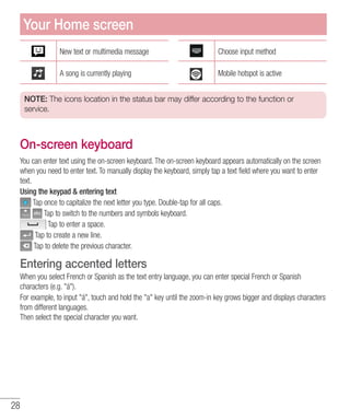 28
New text or multimedia message Choose input method
A song is currently playing Mobile hotspot is active
NOTE: The icons location in the status bar may differ according to the function or
service.
On-screen keyboard
You can enter text using the on-screen keyboard. The on-screen keyboard appears automatically on the screen
when you need to enter text. To manually display the keyboard, simply tap a text field where you want to enter
text.
Using the keypad  entering text
Tap once to capitalize the next letter you type. Double-tap for all caps.
Tap to switch to the numbers and symbols keyboard.
Tap to enter a space.
Tap to create a new line.
Tap to delete the previous character.
Entering accented letters
When you select French or Spanish as the text entry language, you can enter special French or Spanish
characters (e.g. á).
For example, to input á, touch and hold the a key until the zoom-in key grows bigger and displays characters
from different languages.
Then select the special character you want.
Your Home screen
 