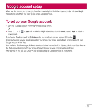 29
Google account setup
When you first turn on your phone, you have the opportunity to activate the network, to sign into your Google
Account and select how you want to use certain Google services.
To set up your Google account:
•	 Sign into a Google Account from the prompted set-up screen.
	 OR
•	 Press   Apps tab  select a Google application, such as Gmail  select New to create a
new account.
If you have a Google account, tap Existing, enter your email address and password, then tap .
Once you have set up your Google account on your phone, your phone automatically synchronizes with your
Google account on the Web.
Your contacts, Gmail messages, Calendar events and other information from these applications and services on
the Web are synchronized with your phone. (This will depend on your synchronization settings.)
After signing in, you can use Gmail™ and take advantage of Google services on your phone.
 