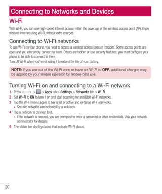 30
Connecting to Networks and Devices
Wi-Fi
With Wi-Fi, you can use high-speed Internet access within the coverage of the wireless access point (AP). Enjoy
wireless Internet using Wi-Fi, without extra charges.
Connecting to Wi-Fi networks
To use Wi-Fi on your phone, you need to access a wireless access point or ‘hotspot’. Some access points are
open and you can simply connect to them. Others are hidden or use security features; you must configure your
phone to be able to connect to them.
Turn off Wi-Fi when you're not using it to extend the life of your battery.
NOTE: If you are out of the Wi-Fi zone or have set Wi-Fi to OFF, additional charges may
be applied by your mobile operator for mobile data use.
Turning Wi-Fi on and connecting to a Wi-Fi network
1 	 Press   Apps tab  Settings  Networks tab  Wi-Fi.
2 	 Set Wi-Fi to ON to turn it on and start scanning for available Wi-Fi networks.
3 	 Tap the Wi-Fi menu again to see a list of active and in-range Wi-Fi networks.
•	 Secured networks are indicated by a lock icon.
4 	 Tap a network to connect to it.
•	 If the network is secured, you are prompted to enter a password or other credentials. (Ask your network
administrator for details)
5 	 The status bar displays icons that indicate Wi-Fi status.
 