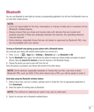 31
Bluetooth
You can use Bluetooth to send data by running a corresponding application, but not from the Bluetooth menu as
on most other mobile phones.
NOTE:
•	 LG is not responsible for the loss, interception or misuse of data sent or received via the
Bluetooth wireless feature.
•	 Always ensure that you share and receive data with devices that are trusted and
properly secured. If there are obstacles between the devices, the operating distance
may be reduced.
•	 Some devices, especially those that are not tested or approved by Bluetooth SIG, may
be incompatible with your device.
Turning on Bluetooth and pairing up your phone with a Bluetooth device
You must pair your device with another device before you connect to it.
1 	 Press   Apps tab  Settings  Networks tab  set Bluetooth to ON.
2 	 Tap the Bluetooth menu again. You will see the option to make your phone visible and option to search
devices. Now tap Search for devices to view the devices in the Bluetooth Range.
3 	 Choose the device you want to pair with from the list.
Once the paring is successful, your device will connect to the other device.
NOTE: Some devices, especially headsets or hands-free car kits, may have a fixed
Bluetooth PIN, such as 0000. If the other device has a PIN, you will be asked to enter it.
Send data using the Bluetooth wireless feature
1 	 Select a file or item, such as a contact, calendar event or media file, from an appropriate application or
from Downloads.
2 	 Select the option for sending data via Bluetooth.
NOTE: The method for selecting an option may vary by data type.
3 	 Search for and pair with a Bluetooth-enabled device.
 
