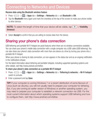 32
Receive data using the Bluetooth wireless feature
1 	 Press   Apps tab  Settings  Networks tab  set Bluetooth to ON.
2 	 Tap the Bluetooth menu again and mark the checkbox at the top of the screen to make your phone visible
to other devices.
NOTE: To select the length of time that your device will be visible, tap  Visibility
timeout.
3 	 Select Accept to confirm that you are willing to receive data from the device.
Sharing your phone's data connection
USB tethering and portable Wi-Fi hotspot are great features when there are no wireless connections available.
You can share your phone's mobile data connection with a single computer via a USB cable (USB tethering). You
can also share your phone's data connection with more than one device at a time by turning your phone into a
portable Wi-Fi hotspot.
When your phone is sharing its data connection, an icon appears in the status bar and as an ongoing notification
in the notifications drawer.
For the latest information about tethering and portable hotspots, including supported operating systems and
other details, visit http://www.android.com/tether.
To share your phone's data connection as a portable Wi-Fi hotspot
1 	 Press   Apps tab  Settings  Networks tab  Tethering  networks  Wi-Fi hotspot
switch to activate.
2 	 Enter a password and tap Save.
TIP! If your computer is running Windows 7 or a recent distribution of some flavours of
Linux (such as Ubuntu), you will not usually need to prepare your computer for tethering.
But, if you are running an earlier version of Windows or another operating system, you
may need to prepare your computer to establish a network connection via USB. For the
most current information about which operating systems support USB tethering and how
to configure them, visit http://www.android.com/tether.
Connecting to Networks and Devices
 