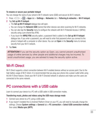 33
To rename or secure your portable hotspot
You can change the name of your phone's Wi-Fi network name (SSID) and secure its Wi-Fi network.
1 	 Press   Apps tab  Settings  Networks tab  Tethering  networks  Wi-Fi hotspot.
2 	 Tap Set up Wi-Fi hotspot.
•	 The Set up Wi-Fi hotspot dialogue box will open.
•	 You can change the Network SSID (name) that other devices see when scanning for Wi-Fi networks.
•	 You can also tap the Security menu to configure the network with Wi-Fi Protected Access 2 (WPA2)
security using a pre-shared key (PSK).
•	 If you touch the WPA2 PSK security option, a password field is added to the Set up Wi-Fi hotspot
dialogue box. If you enter a password, you will need to enter that password when you connect to the
phone's hotspot with a computer or other device. You can set Open in the Security menu to remove
security from your Wi-Fi network.
3 	 Tap Save.
ATTENTION! If you set the security option as Open, you cannot prevent unauthorised
usage of online services by other people and additional charges may be incurred. To
avoid unauthorized usage, you are advised to keep the security option active.
Wi-Fi Direct
Wi-Fi Direct supports a direct connection between Wi-Fi enabled devices without an access point. Due to the
high battery usage of Wi-Fi direct, it is recommended that you plug your phone into a power outlet while using
the Wi-Fi Direct feature. Check your Wi-Fi  Wi-Fi Directed network in advance and make sure the users are
connected to the same network.
PC connections with a USB cable
Learn to connect your device to a PC with a USB cable in USB connection modes.
Transferring music, photos and videos using the USB mass storage mode
1 	 Connect your phone to a PC using a USB cable.
2 	 If you haven't installed the LG Android Platform Driver on your PC, you will need to manually change the
settings. Choose System settings  General tab  PC connection  Select USB connection method,
then select Media sync (MTP).
 