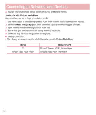 34
3 	 You can now view the mass storage content on your PC and transfer the files.
Synchronize with Windows Media Player
Ensure that Windows Media Player is installed on your PC.
1 	 Use the USB cable to connect the phone to a PC on which Windows Media Player has been installed.
2 	 Select the Media sync (MTP) option. When connected, a pop-up window will appear on the PC.
3 	 Open Windows Media Player to synchronize music files.
4 	 Edit or enter your device’s name in the pop-up window (if necessary).
5 	 Select and drag the music files you want to the sync list.
6 	 Start synchronization.
•	 The following requirements must be satisfied to synchronize with Windows Media Player.
Items Requirement
OS Microsoft Windows XP SP2, Vista or higher
Window Media Player version Windows Media Player 10 or higher
Connecting to Networks and Devices
 