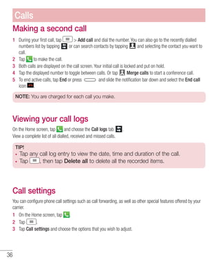 36
Making a second call
1 	 During your first call, tap  Add call and dial the number. You can also go to the recently dialled
numbers list by tapping or can search contacts by tapping and selecting the contact you want to
call.
2 	 Tap to make the call.
3 	 Both calls are displayed on the call screen. Your initial call is locked and put on hold.
4 	 Tap the displayed number to toggle between calls. Or tap Merge calls to start a conference call.
5 	 To end active calls, tap End or press and slide the notification bar down and select the End call
icon .
NOTE: You are charged for each call you make.
Viewing your call logs
On the Home screen, tap and choose the Call logs tab .
View a complete list of all dialled, received and missed calls.
TIP!
•	 Tap any call log entry to view the date, time and duration of the call.
•	 Tap , then tap Delete all to delete all the recorded items.
Call settings
You can configure phone call settings such as call forwarding, as well as other special features offered by your
carrier.
1 	 On the Home screen, tap .
2 	 Tap .
3 	 Tap Call settings and choose the options that you wish to adjust.
Calls
 