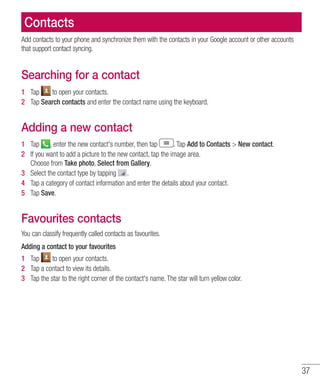 37
Contacts
Add contacts to your phone and synchronize them with the contacts in your Google account or other accounts
that support contact syncing.
Searching for a contact
1 	 Tap to open your contacts.
2 	 Tap Search contacts and enter the contact name using the keyboard.
Adding a new contact
1 	 Tap , enter the new contact's number, then tap . Tap Add to Contacts  New contact.
2 	 If you want to add a picture to the new contact, tap the image area.
Choose from Take photo, Select from Gallery.
3 	 Select the contact type by tapping .
4 	 Tap a category of contact information and enter the details about your contact.
5 	 Tap Save.
Favourites contacts
You can classify frequently called contacts as favourites.
Adding a contact to your favourites
1 	 Tap to open your contacts.
2 	 Tap a contact to view its details.
3 	 Tap the star to the right corner of the contact's name. The star will turn yellow color.
 