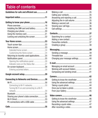 2
Table of contents
Guidelines for safe and efficient use..................5
Important notice................................................11
Getting to know your phone..............................16
Phone overview................................................16
Installing the SIM card and battery...................18
Charging your phone........................................20
Using the memory card....................................21
Locking and unlocking the screen....................22
Your Home screen..............................................23
Touch screen tips.............................................23
Home screen....................................................23
Extended home screen...................................24
Customizing the Home screen........................24
Returning to recently-used applications...........25
Notifications panel...........................................25
Opening the notifications panel.......................26
Indicator icons on the Status Bar....................27
On-screen keyboard.........................................28
Entering accented letters................................28
Google account setup........................................29
Connecting to Networks and Devices...............30
Wi-Fi................................................................30
Connecting to Wi-Fi networks.........................30
Turning Wi-Fi on and connecting to a Wi-Fi
network.........................................................30
Bluetooth.........................................................31
Sharing your phone's data connection..............32
Wi-Fi Direct......................................................33
PC connections with a USB cable.....................33
Calls...................................................................35
Making a call...................................................35
Calling your contacts........................................35
Answering and rejecting a call.........................35
Adjusting the in-call volume.............................35
Making a second call.......................................36
Viewing your call logs.......................................36
Call settings.....................................................36
Contacts.............................................................37
Searching for a contact....................................37
Adding a new contact.......................................37
Favourites contacts..........................................37
Creating a group..............................................38
Messaging..........................................................39
Sending a message..........................................39
Threaded box ..................................................40
Changing your message settings......................40
E-mail.................................................................41
Managing an email account.............................41
Working with account folders...........................41
Composing and sending email..........................41
Camera...............................................................42
Getting to know the viewfinder.........................42
Using the advanced settings.............................43
Taking a quick photo .......................................44
Once you've taken a photo...............................44
From your Gallery.............................................45
Video camera.....................................................46
Getting to know the viewfinder.........................46
Using the advanced settings.............................47
Recording a quick video...................................47
After recording a video.....................................48
 