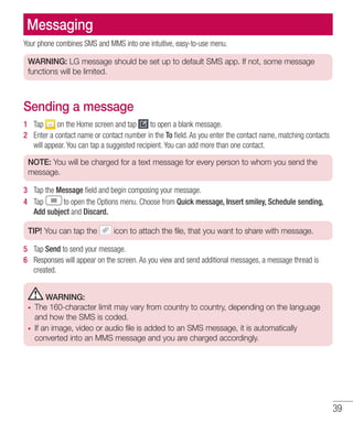 39
Messaging
Your phone combines SMS and MMS into one intuitive, easy-to-use menu.
WARNING: LG message should be set up to default SMS app. If not, some message
functions will be limited.
Sending a message
1 	 Tap on the Home screen and tap to open a blank message.
2 	 Enter a contact name or contact number in the To field. As you enter the contact name, matching contacts
will appear. You can tap a suggested recipient. You can add more than one contact.
NOTE: You will be charged for a text message for every person to whom you send the
message.
3 	 Tap the Message field and begin composing your message.
4 	 Tap to open the Options menu. Choose from Quick message, Insert smiley, Schedule sending,
Add subject and Discard.
TIP! You can tap the icon to attach the file, that you want to share with message.
5 	 Tap Send to send your message.
6 	 Responses will appear on the screen. As you view and send additional messages, a message thread is
created.
WARNING:
•	 The 160-character limit may vary from country to country, depending on the language
and how the SMS is coded.
•	 If an image, video or audio file is added to an SMS message, it is automatically
converted into an MMS message and you are charged accordingly.
 