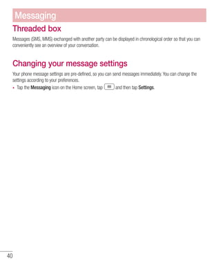 40
Threaded box
Messages (SMS, MMS) exchanged with another party can be displayed in chronological order so that you can
conveniently see an overview of your conversation.
Changing your message settings
Your phone message settings are pre-defined, so you can send messages immediately. You can change the
settings according to your preferences.
•	 Tap the Messaging icon on the Home screen, tap and then tap Settings.
Messaging
 