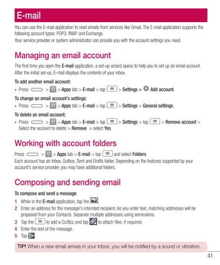41
E-mail
You can use the E-mail application to read emails from services like Gmail. The E-mail application supports the
following account types: POP3, IMAP and Exchange.
Your service provider or system administrator can provide you with the account settings you need.
Managing an email account
The first time you open the E-mail application, a set-up wizard opens to help you to set up an email account.
After the initial set-up, E-mail displays the contents of your inbox.
To add another email account:
•	 Press   Apps tab  E-mail  tap  Settings  Add account.
To change an email account's settings:
•	 Press   Apps tab  E-mail  tap  Settings  General settings.
To delete an email account:
•	 Press   Apps tab  E-mail  tap  Settings  tap  Remove account 
Select the account to delete  Remove  select Yes.
Working with account folders
Press   Apps tab  E-mail  tap and select Folders.
Each account has an Inbox, Outbox, Sent and Drafts folder. Depending on the features supported by your
account's service provider, you may have additional folders.
Composing and sending email
To compose and send a message
1 	 While in the E-mail application, tap the .
2 	 Enter an address for the message's intended recipient. As you enter text, matching addresses will be
proposed from your Contacts. Separate multiple addresses using semicolons.
3 	 Tap the to add a Cc/Bcc and tap to attach files, if required.
4 	 Enter the text of the message.
5 	 Tap .
TIP! When a new email arrives in your Inbox, you will be notified by a sound or vibration.
 