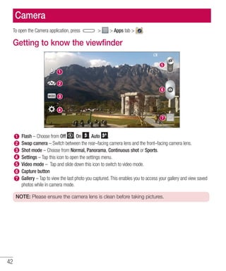 42
Camera
To open the Camera application, press   Apps tab  .
Getting to know the viewfinder
Flash – Choose from Off , On , Auto .
Swap camera – Switch between the rear–facing camera lens and the front–facing camera lens.
Shot mode – Choose from Normal, Panorama, Continuous shot or Sports.
Settings – Tap this icon to open the settings menu.
Video mode – Tap and slide down this icon to switch to video mode.
Capture button
Gallery – Tap to view the last photo you captured. This enables you to access your gallery and view saved
photos while in camera mode.
NOTE: Please ensure the camera lens is clean before taking pictures.
 