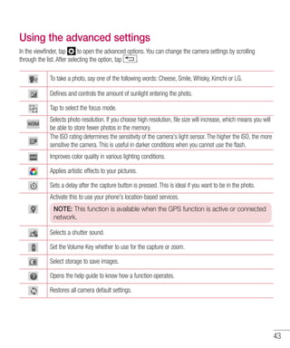 43
Using the advanced settings
In the viewfinder, tap to open the advanced options. You can change the camera settings by scrolling
through the list. After selecting the option, tap .
To take a photo, say one of the following words: Cheese, Smile, Whisky, Kimchi or LG.
Defines and controls the amount of sunlight entering the photo.
Tap to select the focus mode.
Selects photo resolution. If you choose high resolution, file size will increase, which means you will
be able to store fewer photos in the memory.
The ISO rating determines the sensitivity of the camera's light sensor. The higher the ISO, the more
sensitive the camera. This is useful in darker conditions when you cannot use the flash.
Improves color quality in various lighting conditions.
Applies artistic effects to your pictures.
Sets a delay after the capture button is pressed. This is ideal if you want to be in the photo.
Activate this to use your phone's location-based services.
NOTE: This function is available when the GPS function is active or connected
network.
Selects a shutter sound.
Set the Volume Key whether to use for the capture or zoom.
Select storage to save images.
Opens the help guide to know how a function operates.
Restores all camera default settings.
 