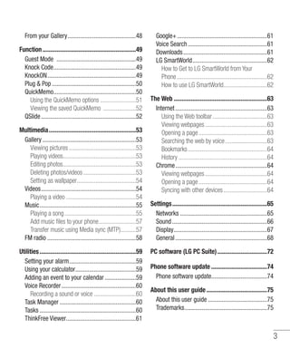 3
From your Gallery.............................................48
Function.............................................................49
Guest Mode ....................................................49
Knock Code......................................................49
KnockON..........................................................49
Plug & Pop.......................................................50
QuickMemo......................................................50
Using the QuickMemo options........................51
Viewing the saved QuickMemo ......................52
QSlide..............................................................52
Multimedia.........................................................53
Gallery.............................................................53
Viewing pictures............................................53
Playing videos...............................................53
Editing photos................................................53
Deleting photos/videos...................................53
Setting as wallpaper.......................................54
Videos..............................................................54
Playing a video..............................................54
Music...............................................................55
Playing a song...............................................55
Add music files to your phone.........................57
Transfer music using Media sync (MTP)..........57
FM radio .........................................................58
Utilities...............................................................59
Setting your alarm............................................59
Using your calculator........................................59
Adding an event to your calendar.....................59
Voice Recorder.................................................60
Recording a sound or voice............................60
Task Manager..................................................60
Tasks...............................................................60
ThinkFree Viewer..............................................61
Google+...........................................................61
Voice Search....................................................61
Downloads.......................................................61
LG SmartWorld.................................................62
How to Get to LG SmartWorld from Your
Phone...........................................................62
How to use LG SmartWorld.............................62
The Web.............................................................63
Internet............................................................63
Using the Web toolbar....................................63
Viewing webpages.........................................63
Opening a page.............................................63
Searching the web by voice............................63
Bookmarks....................................................64
History..........................................................64
Chrome............................................................64
Viewing webpages.........................................64
Opening a page.............................................64
Syncing with other devices.............................64
Settings..............................................................65
Networks.........................................................65
Sound..............................................................66
Display.............................................................67
General............................................................68
PC software (LG PC Suite).................................72
Phone software update.....................................74
Phone software update....................................74
About this user guide........................................75
About this user guide.......................................75
Trademarks......................................................75
 